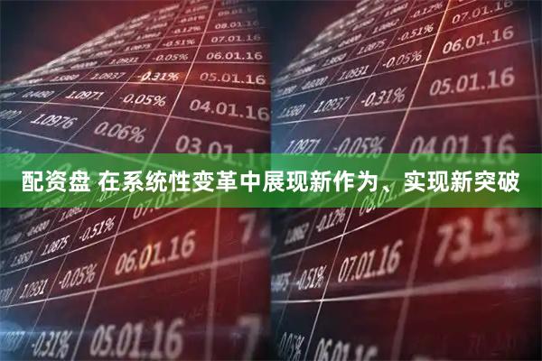 配资盘 在系统性变革中展现新作为、实现新突破
