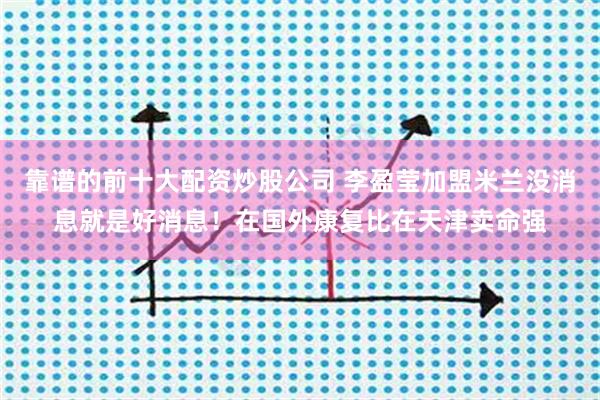 靠谱的前十大配资炒股公司 李盈莹加盟米兰没消息就是好消息！在国外康复比在天津卖命强