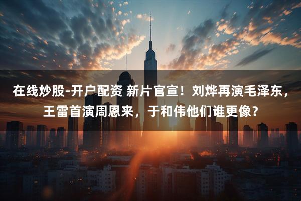 在线炒股-开户配资 新片官宣！刘烨再演毛泽东，王雷首演周恩来，于和伟他们谁更像？