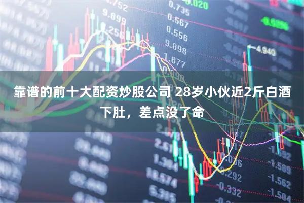 靠谱的前十大配资炒股公司 28岁小伙近2斤白酒下肚，差点没了命