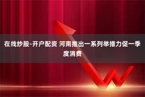 在线炒股-开户配资 河南推出一系列举措力促一季度消费