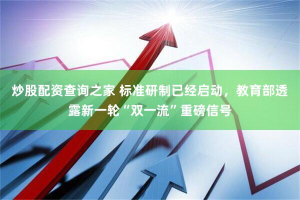 炒股配资查询之家 标准研制已经启动,教育部透露新一轮“双一流”重磅信号