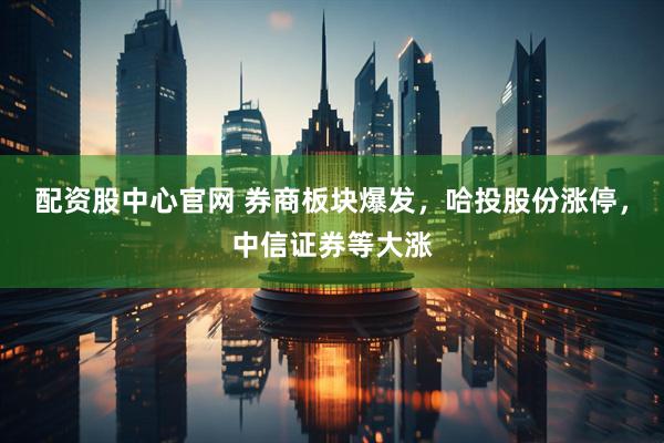 配资股中心官网 券商板块爆发，哈投股份涨停，中信证券等大涨