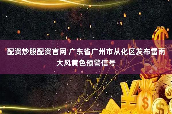 配资炒股配资官网 广东省广州市从化区发布雷雨大风黄色预警信号